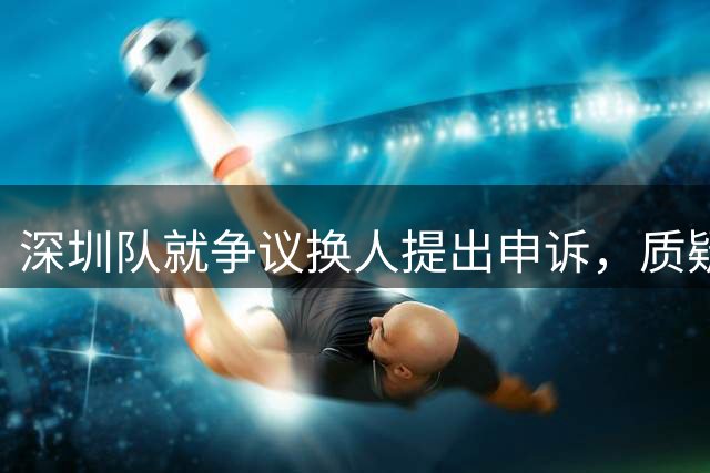 深圳队就争议换人提出申诉，质疑第四官员临场判断