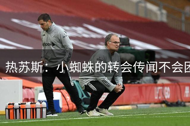 热苏斯：小蜘蛛的转会传闻不会困扰我，10年前我曾与巴萨擦肩而过